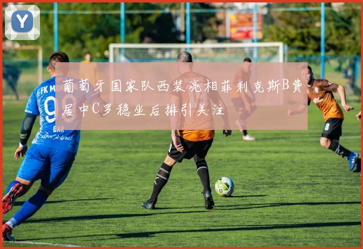 葡萄牙国家队西装亮相菲利克斯B费居中C罗稳坐后排引关注