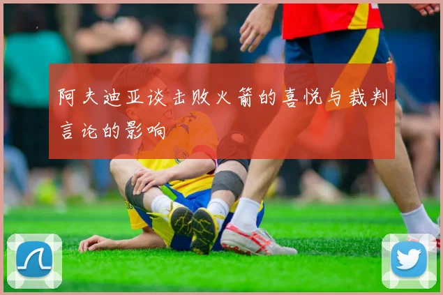 阿夫迪亚谈击败火箭的喜悦与裁判言论的影响