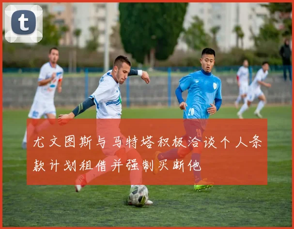 尤文图斯与马特塔积极洽谈个人条款计划租借并强制买断他