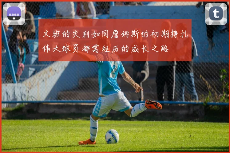 文班的失利如同詹姆斯的初期挣扎伟大球员都需经历的成长之路