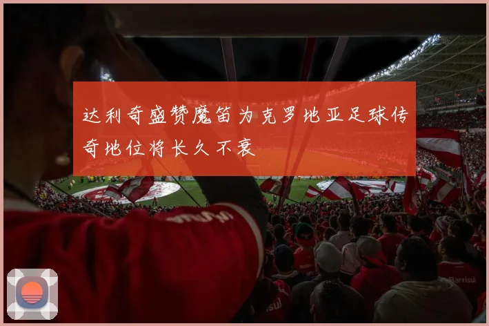 达利奇盛赞魔笛为克罗地亚足球传奇地位将长久不衰