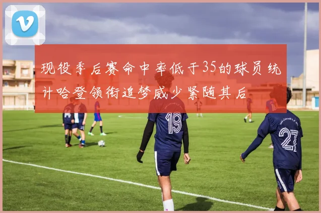 现役季后赛命中率低于35的球员统计哈登领衔追梦威少紧随其后