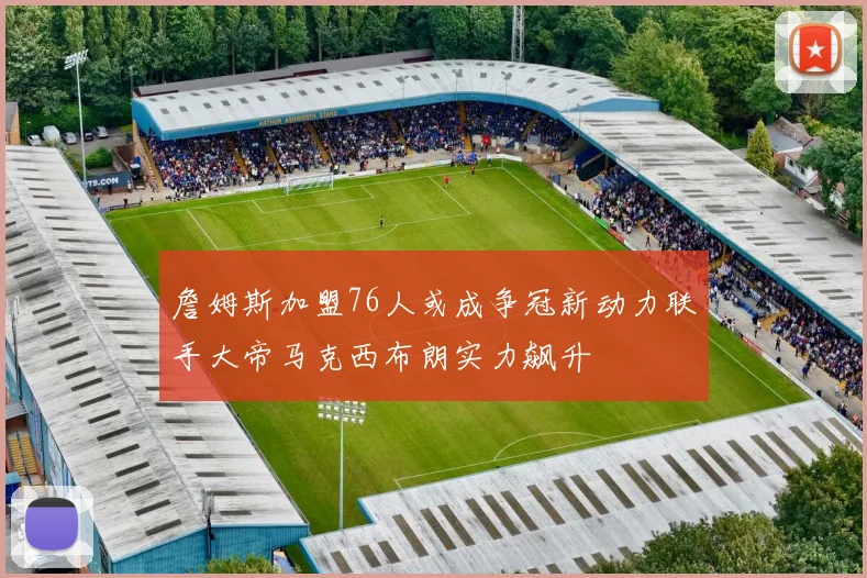 詹姆斯加盟76人或成争冠新动力联手大帝马克西布朗实力飙升