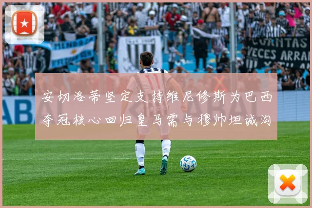 安切洛蒂坚定支持维尼修斯为巴西夺冠核心回归皇马需与穆帅坦诚沟通