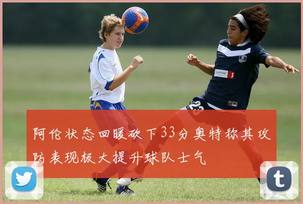 阿伦状态回暖砍下33分奥特称其攻防表现极大提升球队士气