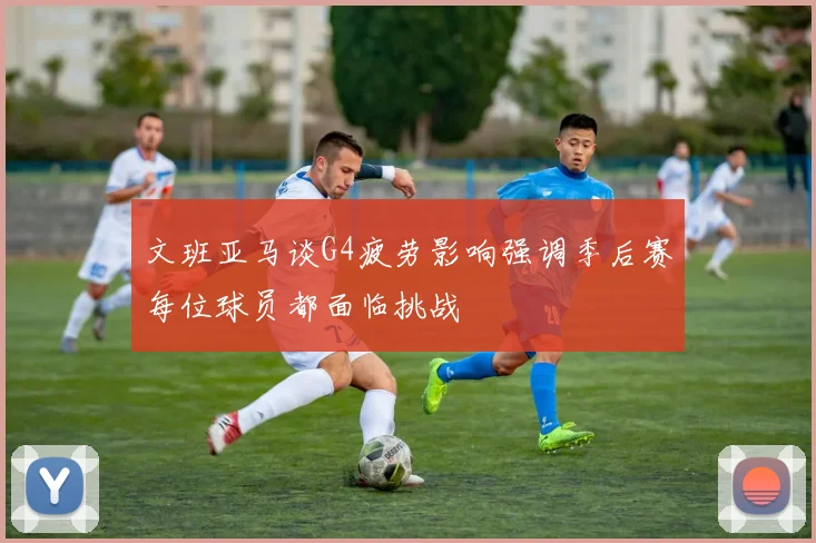 文班亚马谈G4疲劳影响强调季后赛每位球员都面临挑战