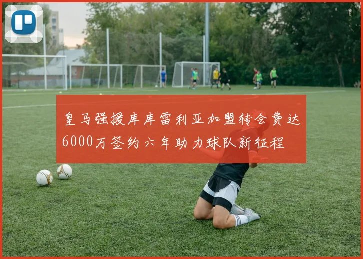 皇马强援库库雷利亚加盟转会费达6000万签约六年助力球队新征程