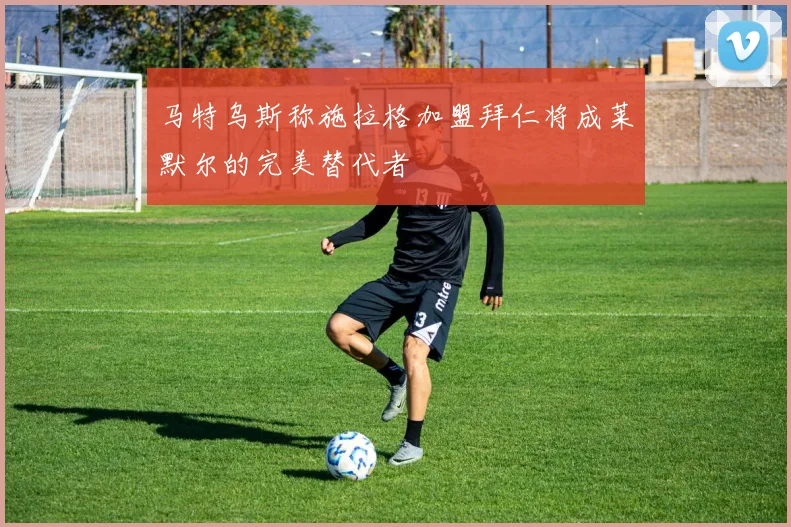 马特乌斯称施拉格加盟拜仁将成莱默尔的完美替代者