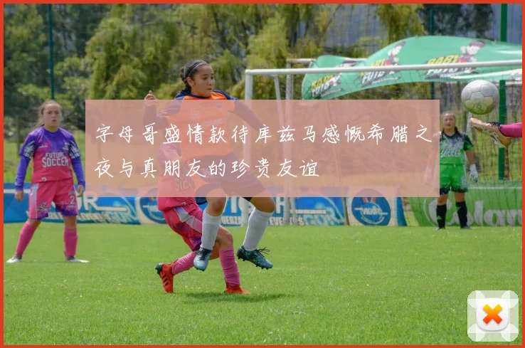 字母哥盛情款待库兹马感慨希腊之夜与真朋友的珍贵友谊