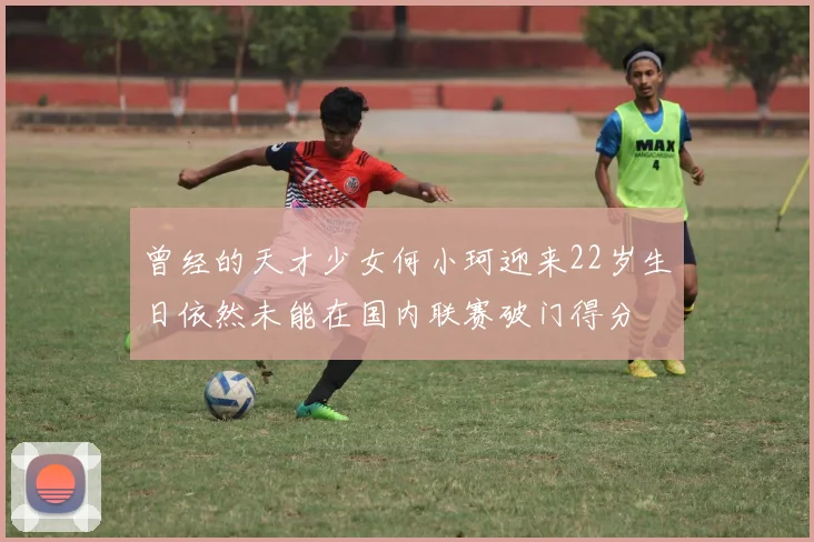曾经的天才少女何小珂迎来22岁生日依然未能在国内联赛破门得分
