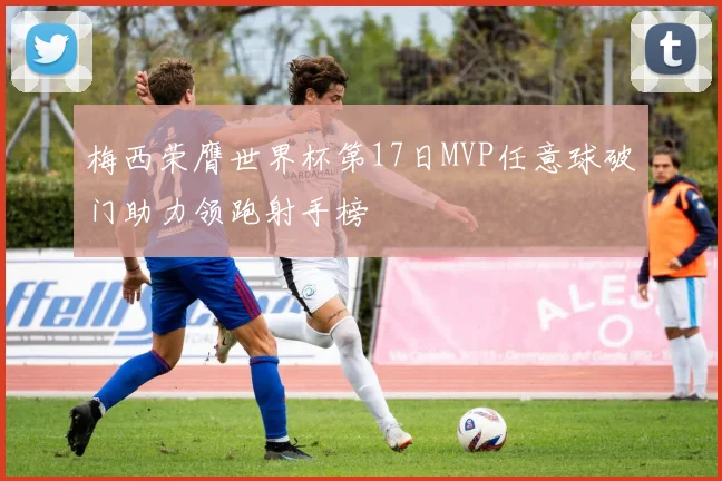 梅西荣膺世界杯第17日MVP任意球破门助力领跑射手榜