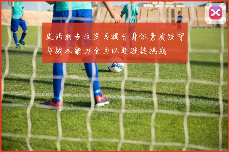 皮西利专注罗马提升身体素质防守与战术能力全力以赴迎接挑战