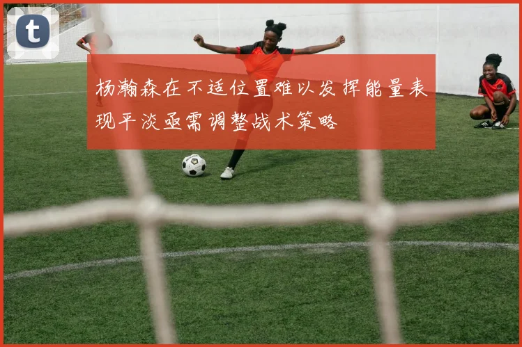 杨瀚森在不适位置难以发挥能量表现平淡亟需调整战术策略