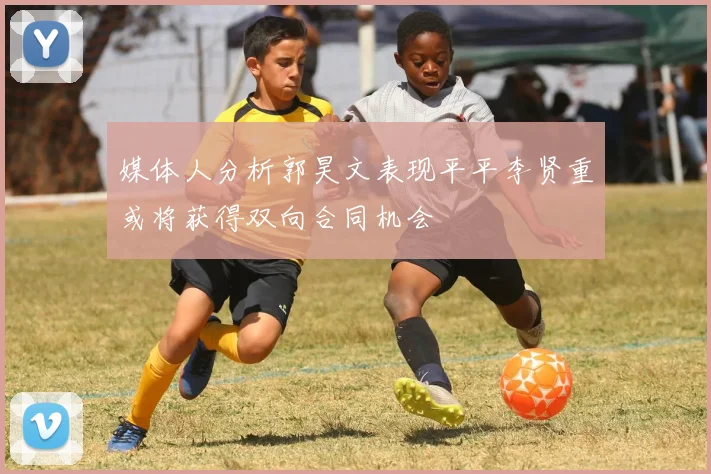 媒体人分析郭昊文表现平平李贤重或将获得双向合同机会